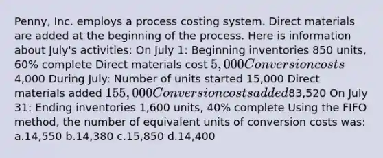 Penny, Inc. employs a process costing system. Direct materials are added at the beginning of the process. Here is information about July's activities: On July 1: Beginning inventories 850 units, 60% complete Direct materials cost 5,000 Conversion costs4,000 During July: Number of units started 15,000 Direct materials added 155,000 Conversion costs added83,520 On July 31: Ending inventories 1,600 units, 40% complete Using the FIFO method, the number of equivalent units of conversion costs was: a.14,550 b.14,380 c.15,850 d.14,400