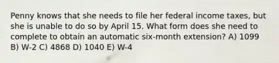 Penny knows that she needs to file her federal income taxes, but she is unable to do so by April 15. What form does she need to complete to obtain an automatic six-month extension? A) 1099 B) W-2 C) 4868 D) 1040 E) W-4