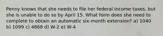 Penny knows that she needs to file her federal income taxes, but she is unable to do so by April 15. What form does she need to complete to obtain an automatic six-month extension? a) 1040 b) 1099 c) 4868 d) W-2 e) W-4