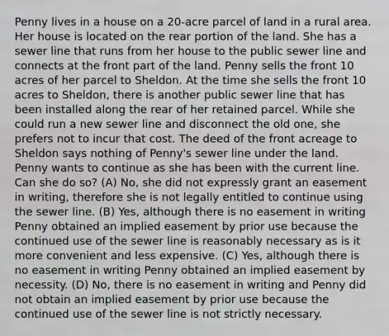 Penny lives in a house on a 20-acre parcel of land in a rural area. Her house is located on the rear portion of the land. She has a sewer line that runs from her house to the public sewer line and connects at the front part of the land. Penny sells the front 10 acres of her parcel to Sheldon. At the time she sells the front 10 acres to Sheldon, there is another public sewer line that has been installed along the rear of her retained parcel. While she could run a new sewer line and disconnect the old one, she prefers not to incur that cost. The deed of the front acreage to Sheldon says nothing of Penny's sewer line under the land. Penny wants to continue as she has been with the current line. Can she do so? (A) No, she did not expressly grant an easement in writing, therefore she is not legally entitled to continue using the sewer line. (B) Yes, although there is no easement in writing Penny obtained an implied easement by prior use because the continued use of the sewer line is reasonably necessary as is it more convenient and less expensive. (C) Yes, although there is no easement in writing Penny obtained an implied easement by necessity. (D) No, there is no easement in writing and Penny did not obtain an implied easement by prior use because the continued use of the sewer line is not strictly necessary.