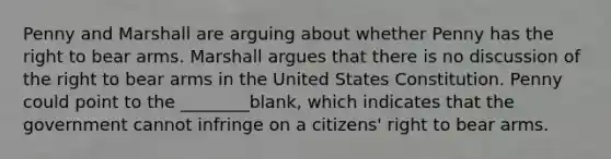 Penny and Marshall are arguing about whether Penny has the right to bear arms. Marshall argues that there is no discussion of the right to bear arms in the United States Constitution. Penny could point to the ________blank, which indicates that the government cannot infringe on a citizens' right to bear arms.