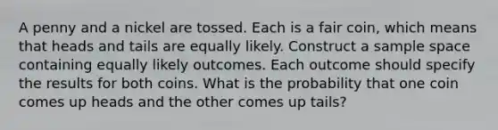 A penny and a nickel are tossed. Each is a fair coin, which means that heads and tails are equally likely. Construct a sample space containing equally likely outcomes. Each outcome should specify the results for both coins. What is the probability that one coin comes up heads and the other comes up tails?