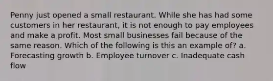 Penny just opened a small restaurant. While she has had some customers in her restaurant, it is not enough to pay employees and make a profit. Most small businesses fail because of the same reason. Which of the following is this an example of? a. Forecasting growth b. Employee turnover c. Inadequate cash flow