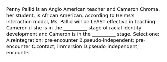 Penny Pallid is an Anglo American teacher and Cameron Chroma, her student, is African American. According to Helms's interaction model, Ms. Pallid will be LEAST effective in teaching Cameron if she is in the __________ stage of racial identity development and Cameron is in the __________ stage. Select one: A.reintegration; pre-encounter B.pseudo-independent; pre-encounter C.contact; immersion D.pseudo-independent; encounter