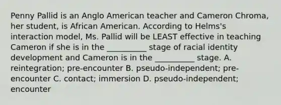 Penny Pallid is an Anglo American teacher and Cameron Chroma, her student, is African American. According to Helms's interaction model, Ms. Pallid will be LEAST effective in teaching Cameron if she is in the __________ stage of racial identity development and Cameron is in the __________ stage. A. reintegration; pre-encounter B. pseudo-independent; pre-encounter C. contact; immersion D. pseudo-independent; encounter