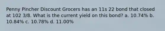 Penny Pincher Discount Grocers has an 11s 22 bond that closed at 102 3/8. What is the current yield on this bond? a. 10.74% b. 10.84% c. 10.78% d. 11.00%