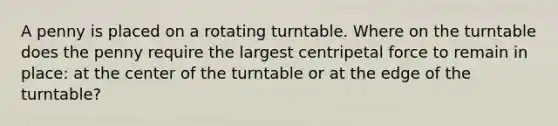 A penny is placed on a rotating turntable. Where on the turntable does the penny require the largest centripetal force to remain in place: at the center of the turntable or at the edge of the turntable?