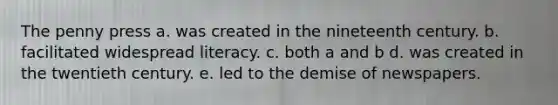 The penny press a. was created in the nineteenth century. b. facilitated widespread literacy. c. both a and b d. was created in the twentieth century. e. led to the demise of newspapers.