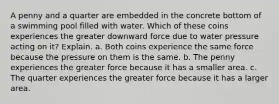 A penny and a quarter are embedded in the concrete bottom of a swimming pool filled with water. Which of these coins experiences the greater downward force due to water pressure acting on it? Explain. a. Both coins experience the same force because the pressure on them is the same. b. The penny experiences the greater force because it has a smaller area. c. The quarter experiences the greater force because it has a larger area.