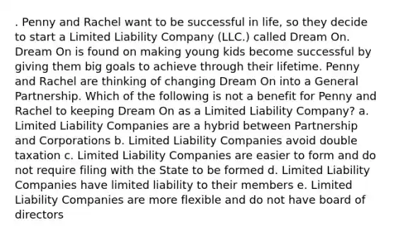 . Penny and Rachel want to be successful in life, so they decide to start a Limited Liability Company (LLC.) called Dream On. Dream On is found on making young kids become successful by giving them big goals to achieve through their lifetime. Penny and Rachel are thinking of changing Dream On into a General Partnership. Which of the following is not a benefit for Penny and Rachel to keeping Dream On as a Limited Liability Company? a. Limited Liability Companies are a hybrid between Partnership and Corporations b. Limited Liability Companies avoid double taxation c. Limited Liability Companies are easier to form and do not require filing with the State to be formed d. Limited Liability Companies have limited liability to their members e. Limited Liability Companies are more flexible and do not have board of directors