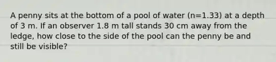 A penny sits at the bottom of a pool of water (n=1.33) at a depth of 3 m. If an observer 1.8 m tall stands 30 cm away from the ledge, how close to the side of the pool can the penny be and still be visible?