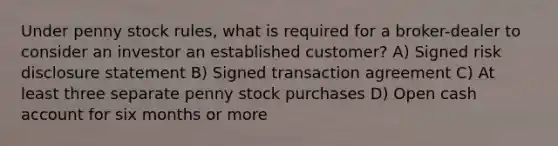 Under penny stock rules, what is required for a broker-dealer to consider an investor an established customer? A) Signed risk disclosure statement B) Signed transaction agreement C) At least three separate penny stock purchases D) Open cash account for six months or more