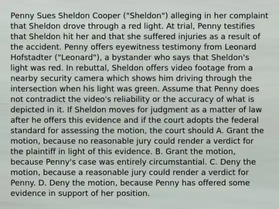 Penny Sues Sheldon Cooper ("Sheldon") alleging in her complaint that Sheldon drove through a red light. At trial, Penny testifies that Sheldon hit her and that she suffered injuries as a result of the accident. Penny offers eyewitness testimony from Leonard Hofstadter ("Leonard"), a bystander who says that Sheldon's light was red. In rebuttal, Sheldon offers video footage from a nearby security camera which shows him driving through the intersection when his light was green. Assume that Penny does not contradict the video's reliability or the accuracy of what is depicted in it. If Sheldon moves for judgment as a matter of law after he offers this evidence and if the court adopts the federal standard for assessing the motion, the court should A. Grant the motion, because no reasonable jury could render a verdict for the plaintiff in light of this evidence. B. Grant the motion, because Penny's case was entirely circumstantial. C. Deny the motion, because a reasonable jury could render a verdict for Penny. D. Deny the motion, because Penny has offered some evidence in support of her position.