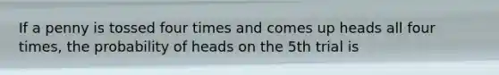 If a penny is tossed four times and comes up heads all four times, the probability of heads on the 5th trial is