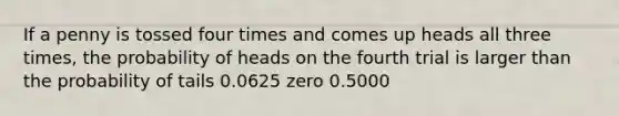 If a penny is tossed four times and comes up heads all three times, the probability of heads on the fourth trial is larger than the probability of tails 0.0625 zero 0.5000