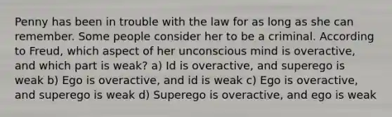 Penny has been in trouble with the law for as long as she can remember. Some people consider her to be a criminal. According to Freud, which aspect of her unconscious mind is overactive, and which part is weak? a) Id is overactive, and superego is weak b) Ego is overactive, and id is weak c) Ego is overactive, and superego is weak d) Superego is overactive, and ego is weak