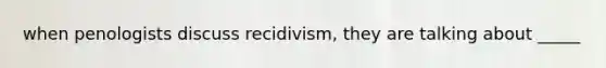 when penologists discuss recidivism, they are talking about _____