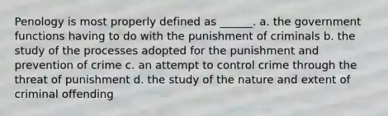 Penology is most properly defined as ______. a. the government functions having to do with the punishment of criminals b. the study of the processes adopted for the punishment and prevention of crime c. an attempt to control crime through the threat of punishment d. the study of the nature and extent of criminal offending