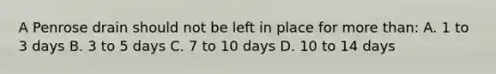 A Penrose drain should not be left in place for more than: A. 1 to 3 days B. 3 to 5 days C. 7 to 10 days D. 10 to 14 days