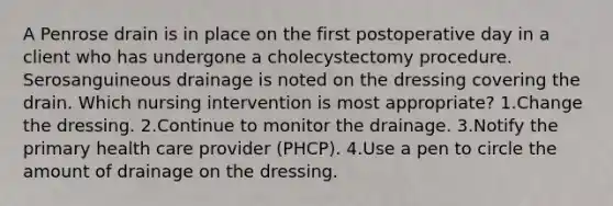 A Penrose drain is in place on the first postoperative day in a client who has undergone a cholecystectomy procedure. Serosanguineous drainage is noted on the dressing covering the drain. Which nursing intervention is most appropriate? 1.Change the dressing. 2.Continue to monitor the drainage. 3.Notify the primary health care provider (PHCP). 4.Use a pen to circle the amount of drainage on the dressing.