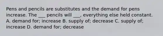 Pens and pencils are substitutes and the demand for pens increase. The ___ pencils will ___, everything else held constant. A. demand for; increase B. supply of; decrease C. supply of; increase D. demand for; decrease