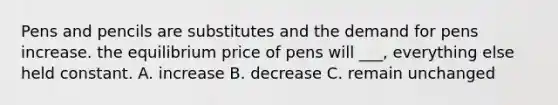 Pens and pencils are substitutes and the demand for pens increase. the equilibrium price of pens will ___, everything else held constant. A. increase B. decrease C. remain unchanged