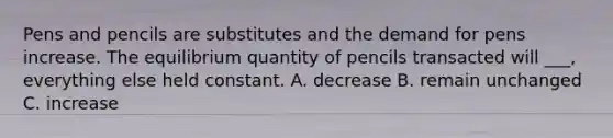 Pens and pencils are substitutes and the demand for pens increase. The equilibrium quantity of pencils transacted will ___, everything else held constant. A. decrease B. remain unchanged C. increase