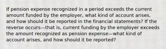 If pension expense recognized in a period exceeds the current amount funded by the employer, what kind of account arises, and how should it be reported in the financial statements? If the reverse occurs—that is, current funding by the employer exceeds the amount recognized as pension expense—what kind of account arises, and how should it be reported?