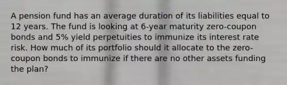 A pension fund has an average duration of its liabilities equal to 12 years. The fund is looking at 6-year maturity zero-coupon bonds and 5% yield perpetuities to immunize its interest rate risk. How much of its portfolio should it allocate to the zero-coupon bonds to immunize if there are no other assets funding the plan?