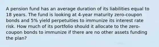 A pension fund has an average duration of its liabilities equal to 18 years. The fund is looking at 4-year maturity zero-coupon bonds and 5% yield perpetuities to immunize its interest rate risk. How much of its portfolio should it allocate to the zero-coupon bonds to immunize if there are no other assets funding the plan?