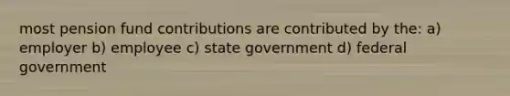 most pension fund contributions are contributed by the: a) employer b) employee c) state government d) federal government