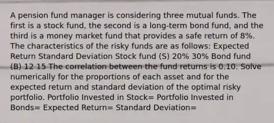 A pension fund manager is considering three mutual funds. The first is a stock fund, the second is a long-term bond fund, and the third is a money market fund that provides a safe return of 8%. The characteristics of the risky funds are as follows: Expected Return Standard Deviation Stock fund (S) 20% 30% Bond fund (B) 12 15 The correlation between the fund returns is 0.10. Solve numerically for the proportions of each asset and for the expected return and standard deviation of the optimal risky portfolio. Portfolio Invested in Stock= Portfolio Invested in Bonds= Expected Return= Standard Deviation=