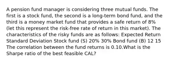 A pension fund manager is considering three mutual funds. The first is a stock fund, the second is a long-term bond fund, and the third is a money market fund that provides a safe return of 8% (let this represent the risk-free rate of return in this market). The characteristics of the risky funds are as follows: Expected Return Standard Deviation Stock fund (S) 20% 30% Bond fund (B) 12 15 The correlation between the fund returns is 0.10.What is the Sharpe ratio of the best feasible CAL?