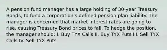 A pension fund manager has a large holding of 30-year Treasury Bonds, to fund a corporation's defined pension plan liability. The manager is concerned that market interest rates are going to rise, causing Treasury Bond prices to fall. To hedge the position, the manager should: I. Buy TYX Calls II. Buy TYX Puts III. Sell TYX Calls IV. Sell TYX Puts