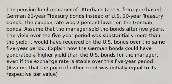 The pension fund manager of Utterback (a U.S. firm) purchased German 20-year Treasury bonds instead of U.S. 20-year Treasury bonds. The coupon rate was 2 percent lower on the German bonds. Assume that the manager sold the bonds after five years. The yield over the five-year period was substantially more than the yield it would have received on the U.S. bonds over the same five-year period. Explain how the German bonds could have generated a higher yield than the U.S. bonds for the manager, even if the exchange rate is stable over this five-year period. (Assume that the price of either bond was initially equal to its respective par value)