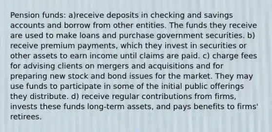 Pension funds: a)receive deposits in checking and savings accounts and borrow from other entities. The funds they receive are used to make loans and purchase government securities. b) receive premium payments, which they invest in securities or other assets to earn income until claims are paid. c) charge fees for advising clients on mergers and acquisitions and for preparing new stock and bond issues for the market. They may use funds to participate in some of the initial public offerings they distribute. d) receive regular contributions from firms, invests these funds long-term assets, and pays benefits to firms' retirees.