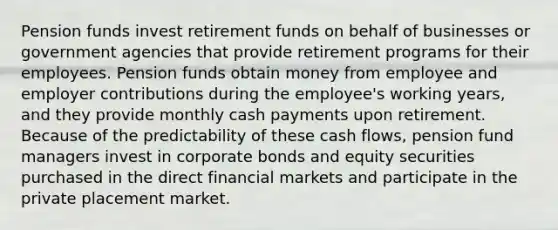 Pension funds invest retirement funds on behalf of businesses or government agencies that provide retirement programs for their employees. Pension funds obtain money from employee and employer contributions during the employee's working years, and they provide monthly cash payments upon retirement. Because of the predictability of these cash flows, pension fund managers invest in corporate bonds and equity securities purchased in the direct financial markets and participate in the private placement market.