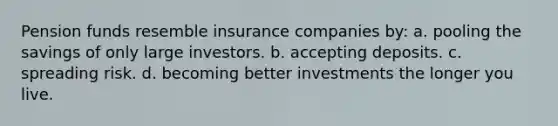 Pension funds resemble insurance companies by: a. pooling the savings of only large investors. b. accepting deposits. c. spreading risk. d. becoming better investments the longer you live.