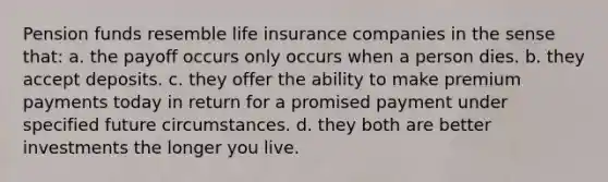 Pension funds resemble life insurance companies in the sense that: a. the payoff occurs only occurs when a person dies. b. they accept deposits. c. they offer the ability to make premium payments today in return for a promised payment under specified future circumstances. d. they both are better investments the longer you live.