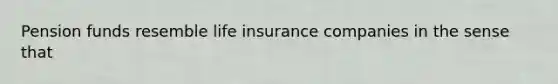 Pension funds resemble life insurance companies in the sense that