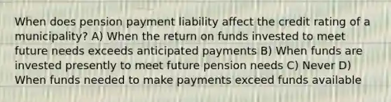 When does pension payment liability affect the credit rating of a municipality? A) When the return on funds invested to meet future needs exceeds anticipated payments B) When funds are invested presently to meet future pension needs C) Never D) When funds needed to make payments exceed funds available