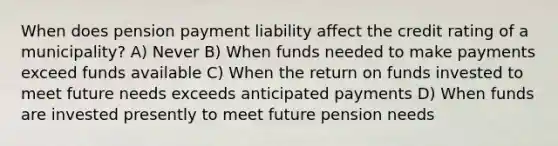 When does pension payment liability affect the credit rating of a municipality? A) Never B) When funds needed to make payments exceed funds available C) When the return on funds invested to meet future needs exceeds anticipated payments D) When funds are invested presently to meet future pension needs