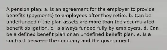 A pension plan: a. Is an agreement for the employer to provide benefits (payments) to employees after they retire. b. Can be underfunded if the plan assets are <a href='https://www.questionai.com/knowledge/keWHlEPx42-more-than' class='anchor-knowledge'>more than</a> the accumulated benefit obligation. c. Is always funded fully by employers. d. Can be a defined benefit plan or an undefined benefit plan. e. Is a contract between the company and the government.