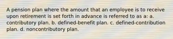 A pension plan where the amount that an employee is to receive upon retirement is set forth in advance is referred to as a: a. contributory plan. b. defined-benefit plan. c. defined-contribution plan. d. noncontributory plan.