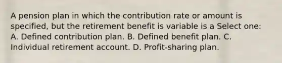 A pension plan in which the contribution rate or amount is specified, but the retirement benefit is variable is a Select one: A. Defined contribution plan. B. Defined benefit plan. C. Individual retirement account. D. Profit-sharing plan.