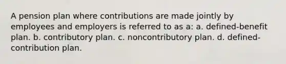 A pension plan where contributions are made jointly by employees and employers is referred to as a: a. defined-benefit plan. b. contributory plan. c. noncontributory plan. d. defined-contribution plan.