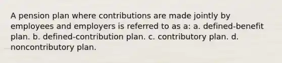 A pension plan where contributions are made jointly by employees and employers is referred to as a: a. defined-benefit plan. b. defined-contribution plan. c. contributory plan. d. noncontributory plan.