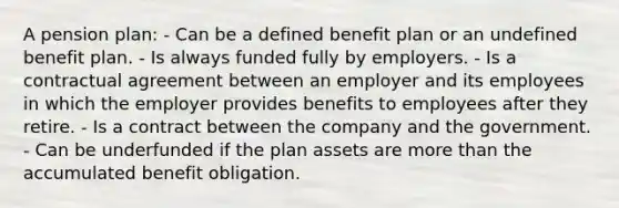 A pension plan: - Can be a defined benefit plan or an undefined benefit plan. - Is always funded fully by employers. - Is a contractual agreement between an employer and its employees in which the employer provides benefits to employees after they retire. - Is a contract between the company and the government. - Can be underfunded if the plan assets are more than the accumulated benefit obligation.