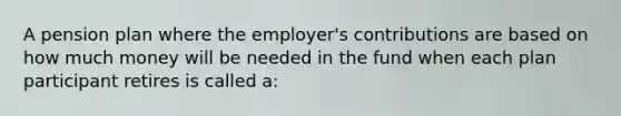 A pension plan where the employer's contributions are based on how much money will be needed in the fund when each plan participant retires is called a: