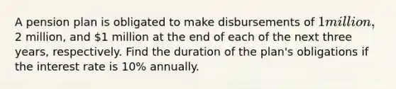 A pension plan is obligated to make disbursements of 1 million,2 million, and 1 million at the end of each of the next three years, respectively. Find the duration of the plan's obligations if the interest rate is 10% annually.